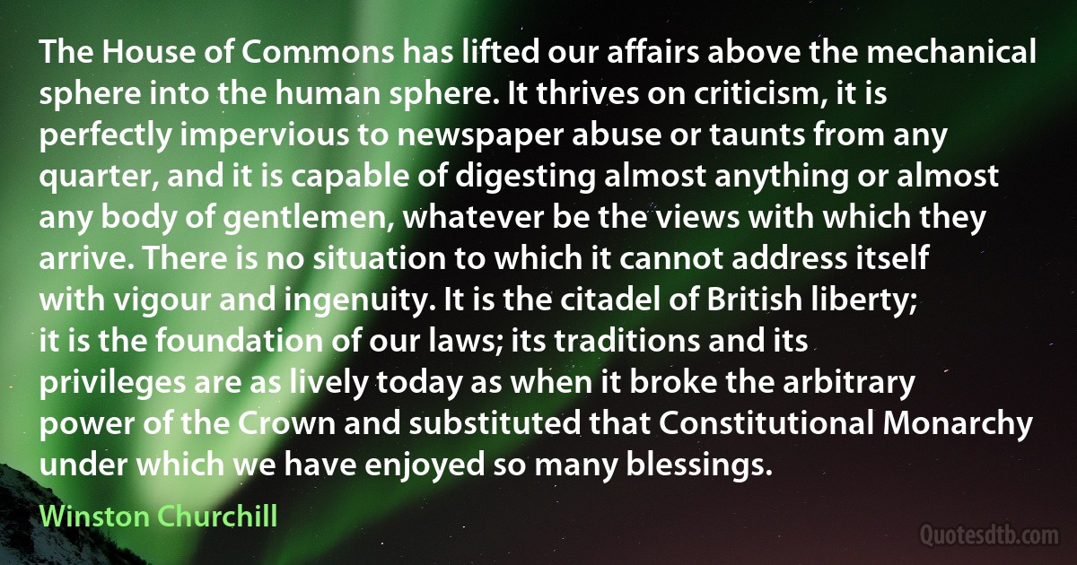 The House of Commons has lifted our affairs above the mechanical sphere into the human sphere. It thrives on criticism, it is perfectly impervious to newspaper abuse or taunts from any quarter, and it is capable of digesting almost anything or almost any body of gentlemen, whatever be the views with which they arrive. There is no situation to which it cannot address itself with vigour and ingenuity. It is the citadel of British liberty; it is the foundation of our laws; its traditions and its privileges are as lively today as when it broke the arbitrary power of the Crown and substituted that Constitutional Monarchy under which we have enjoyed so many blessings. (Winston Churchill)