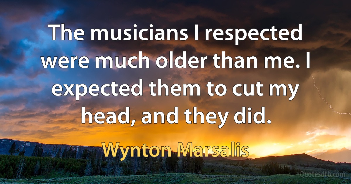 The musicians I respected were much older than me. I expected them to cut my head, and they did. (Wynton Marsalis)