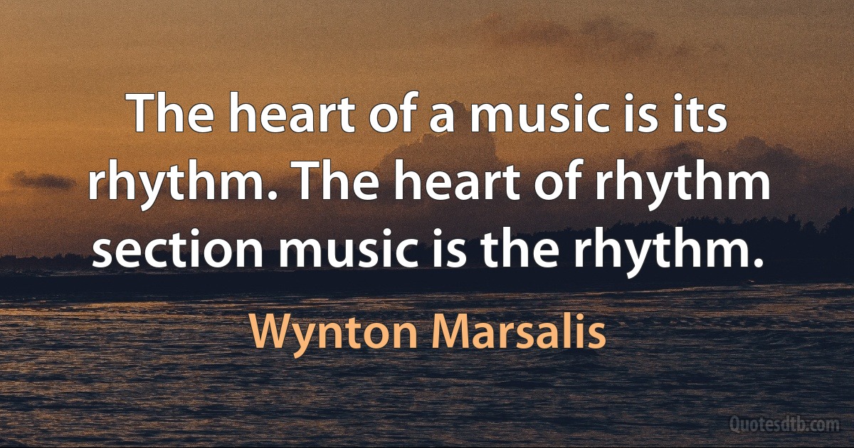 The heart of a music is its rhythm. The heart of rhythm section music is the rhythm. (Wynton Marsalis)