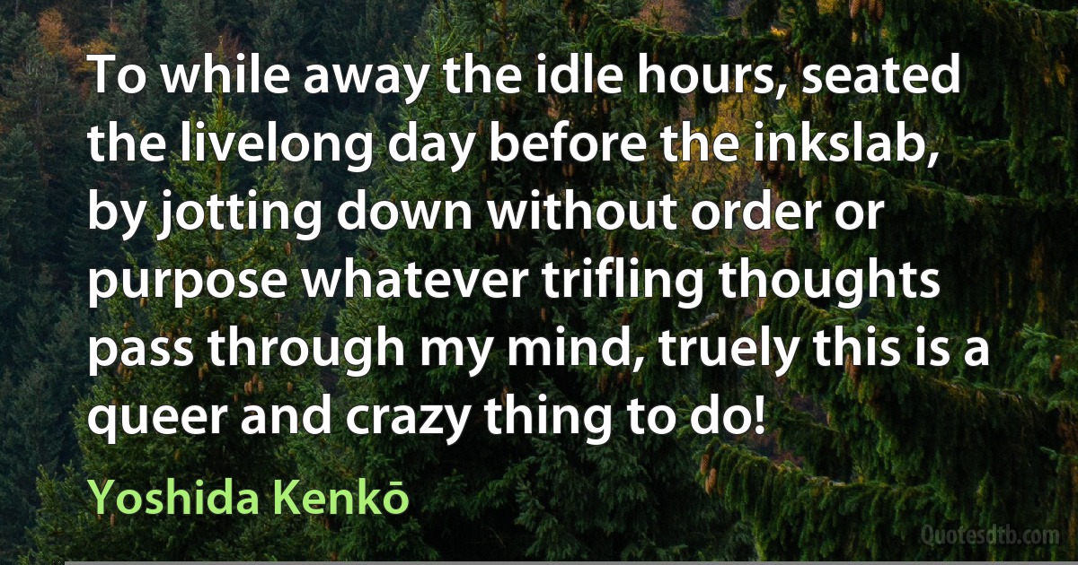 To while away the idle hours, seated the livelong day before the inkslab, by jotting down without order or purpose whatever trifling thoughts pass through my mind, truely this is a queer and crazy thing to do! (Yoshida Kenkō)