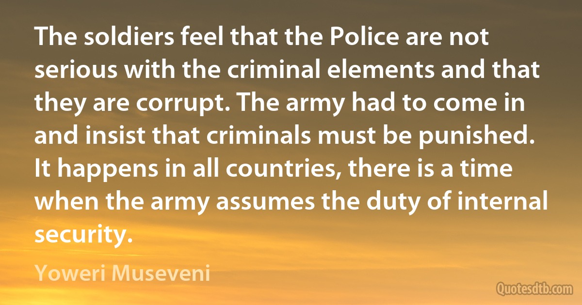 The soldiers feel that the Police are not serious with the criminal elements and that they are corrupt. The army had to come in and insist that criminals must be punished. It happens in all countries, there is a time when the army assumes the duty of internal security. (Yoweri Museveni)