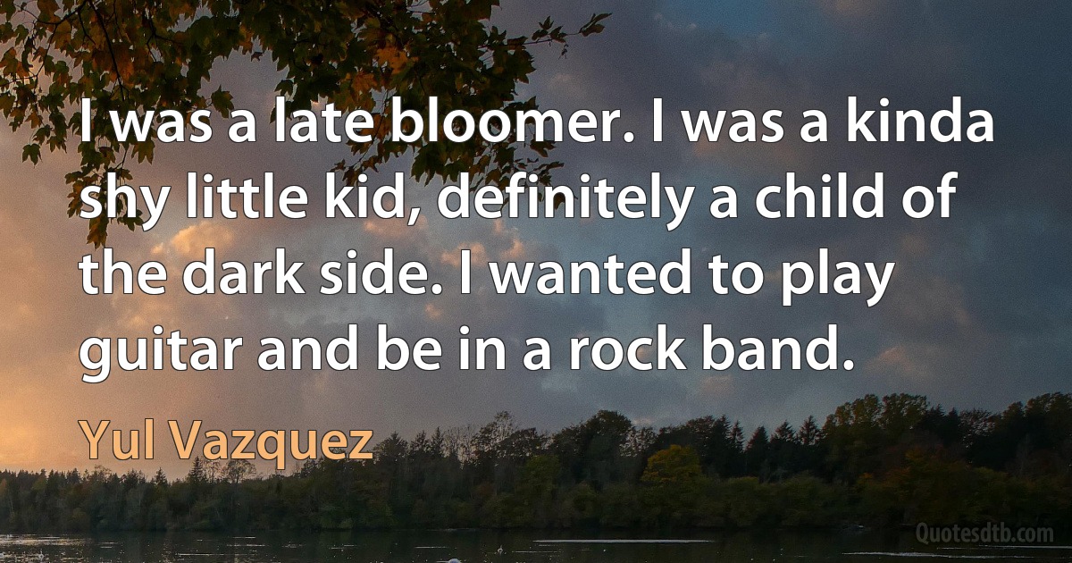 I was a late bloomer. I was a kinda shy little kid, definitely a child of the dark side. I wanted to play guitar and be in a rock band. (Yul Vazquez)