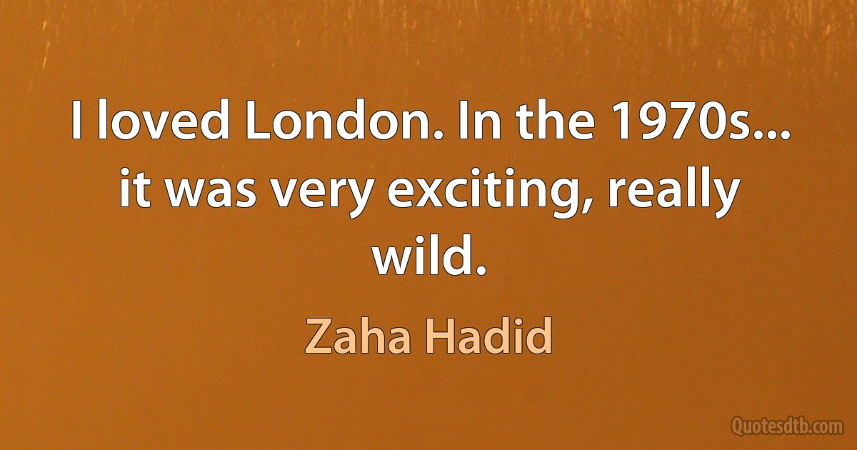 I loved London. In the 1970s... it was very exciting, really wild. (Zaha Hadid)