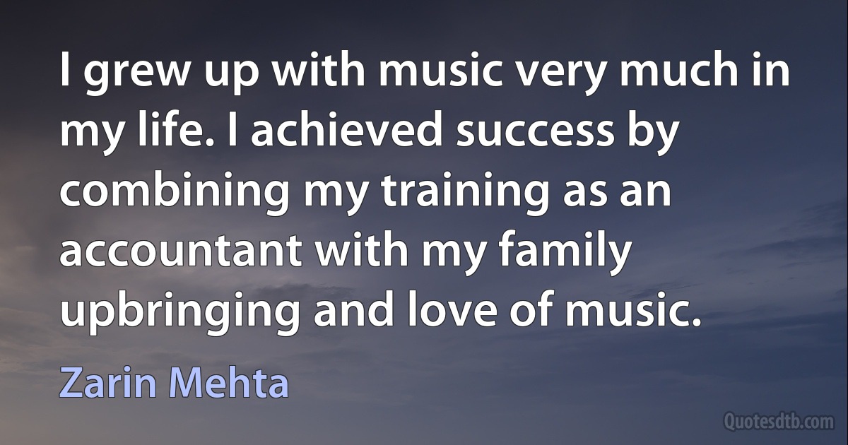 I grew up with music very much in my life. I achieved success by combining my training as an accountant with my family upbringing and love of music. (Zarin Mehta)