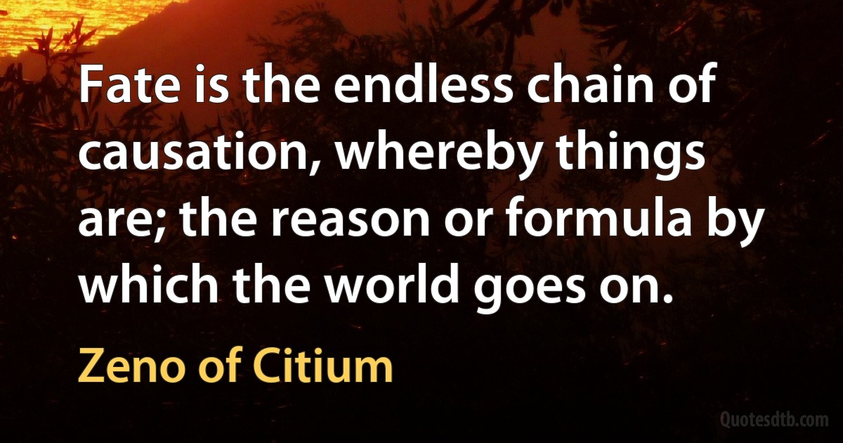 Fate is the endless chain of causation, whereby things are; the reason or formula by which the world goes on. (Zeno of Citium)