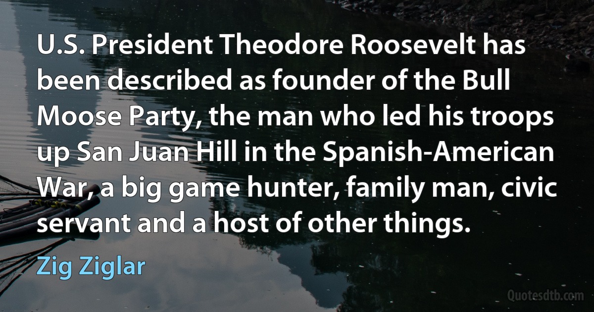 U.S. President Theodore Roosevelt has been described as founder of the Bull Moose Party, the man who led his troops up San Juan Hill in the Spanish-American War, a big game hunter, family man, civic servant and a host of other things. (Zig Ziglar)