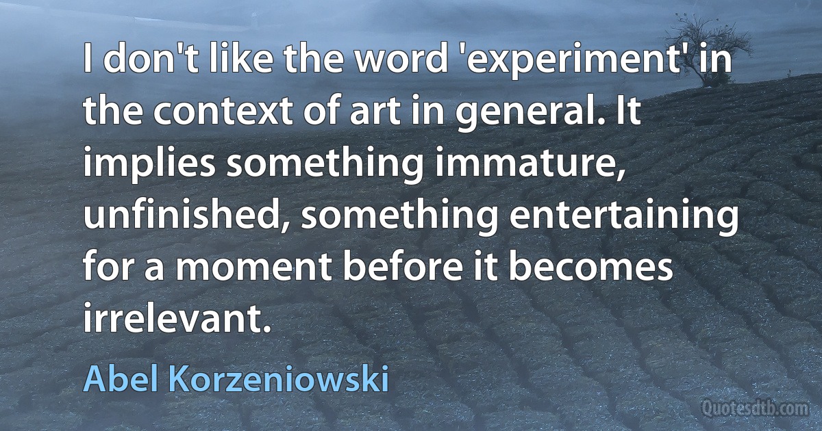 I don't like the word 'experiment' in the context of art in general. It implies something immature, unfinished, something entertaining for a moment before it becomes irrelevant. (Abel Korzeniowski)