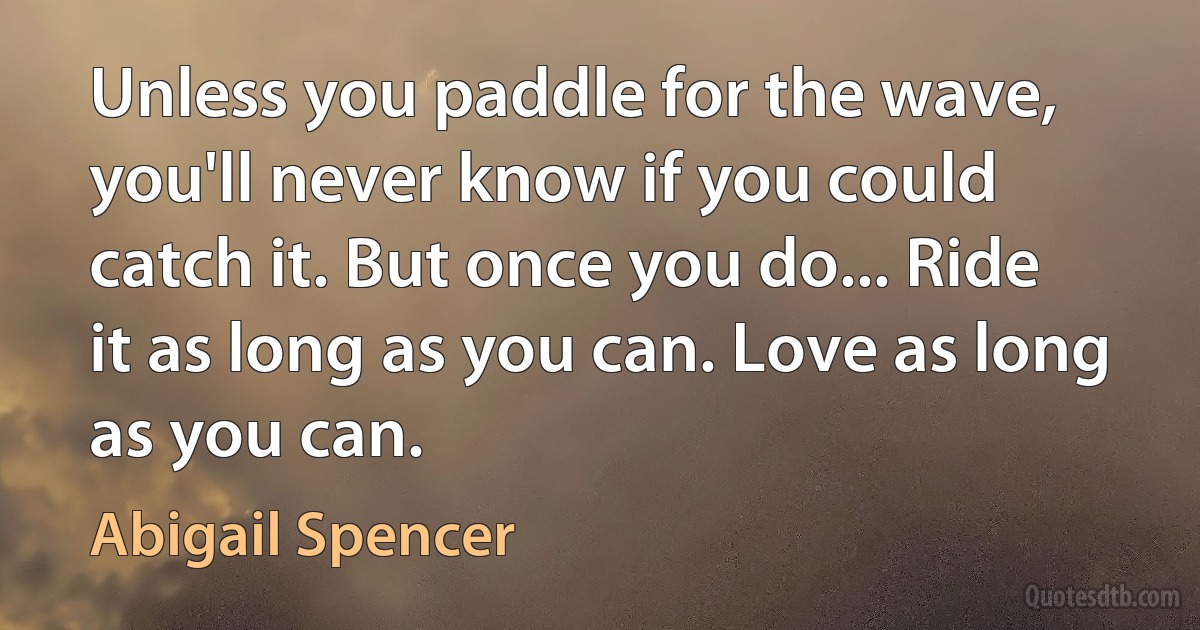 Unless you paddle for the wave, you'll never know if you could catch it. But once you do... Ride it as long as you can. Love as long as you can. (Abigail Spencer)