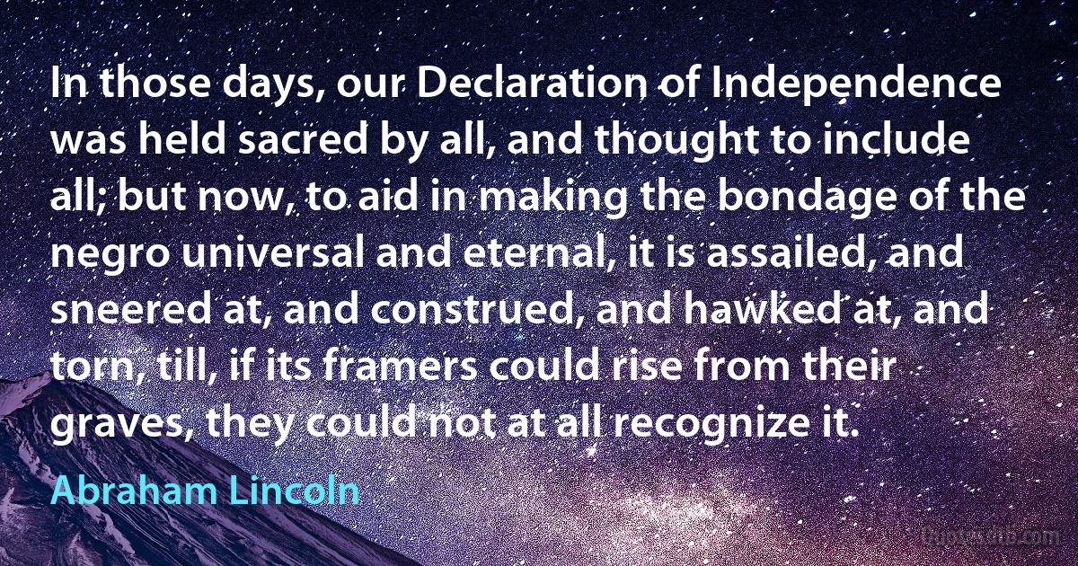 In those days, our Declaration of Independence was held sacred by all, and thought to include all; but now, to aid in making the bondage of the negro universal and eternal, it is assailed, and sneered at, and construed, and hawked at, and torn, till, if its framers could rise from their graves, they could not at all recognize it. (Abraham Lincoln)