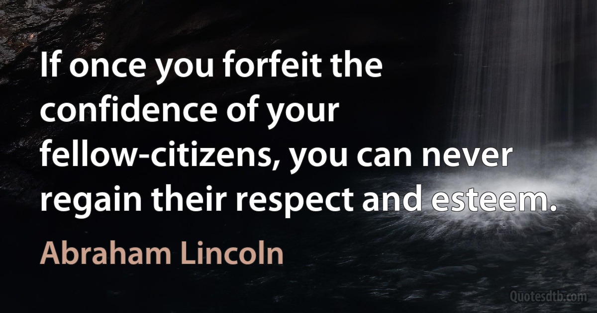 If once you forfeit the confidence of your fellow-citizens, you can never regain their respect and esteem. (Abraham Lincoln)