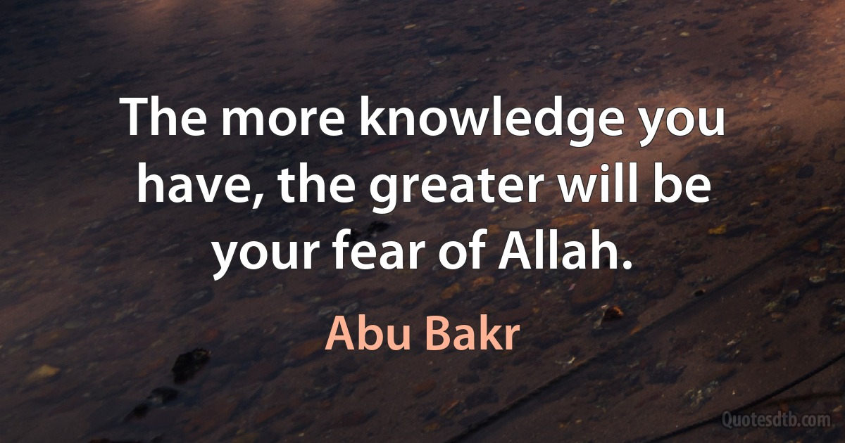 The more knowledge you have, the greater will be your fear of Allah. (Abu Bakr)