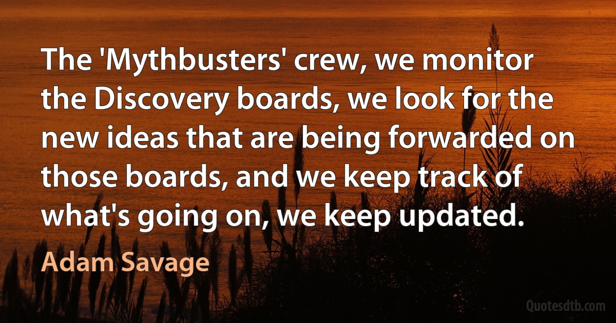 The 'Mythbusters' crew, we monitor the Discovery boards, we look for the new ideas that are being forwarded on those boards, and we keep track of what's going on, we keep updated. (Adam Savage)