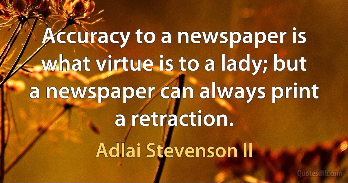 Accuracy to a newspaper is what virtue is to a lady; but a newspaper can always print a retraction. (Adlai Stevenson II)