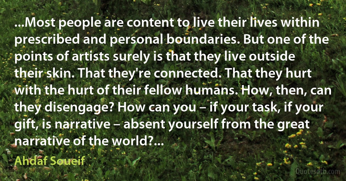 ...Most people are content to live their lives within prescribed and personal boundaries. But one of the points of artists surely is that they live outside their skin. That they're connected. That they hurt with the hurt of their fellow humans. How, then, can they disengage? How can you – if your task, if your gift, is narrative – absent yourself from the great narrative of the world?... (Ahdaf Soueif)