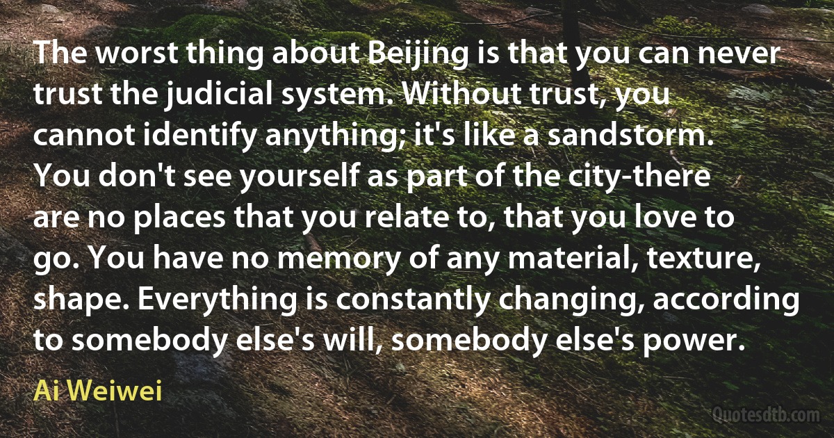 The worst thing about Beijing is that you can never trust the judicial system. Without trust, you cannot identify anything; it's like a sandstorm. You don't see yourself as part of the city-there are no places that you relate to, that you love to go. You have no memory of any material, texture, shape. Everything is constantly changing, according to somebody else's will, somebody else's power. (Ai Weiwei)