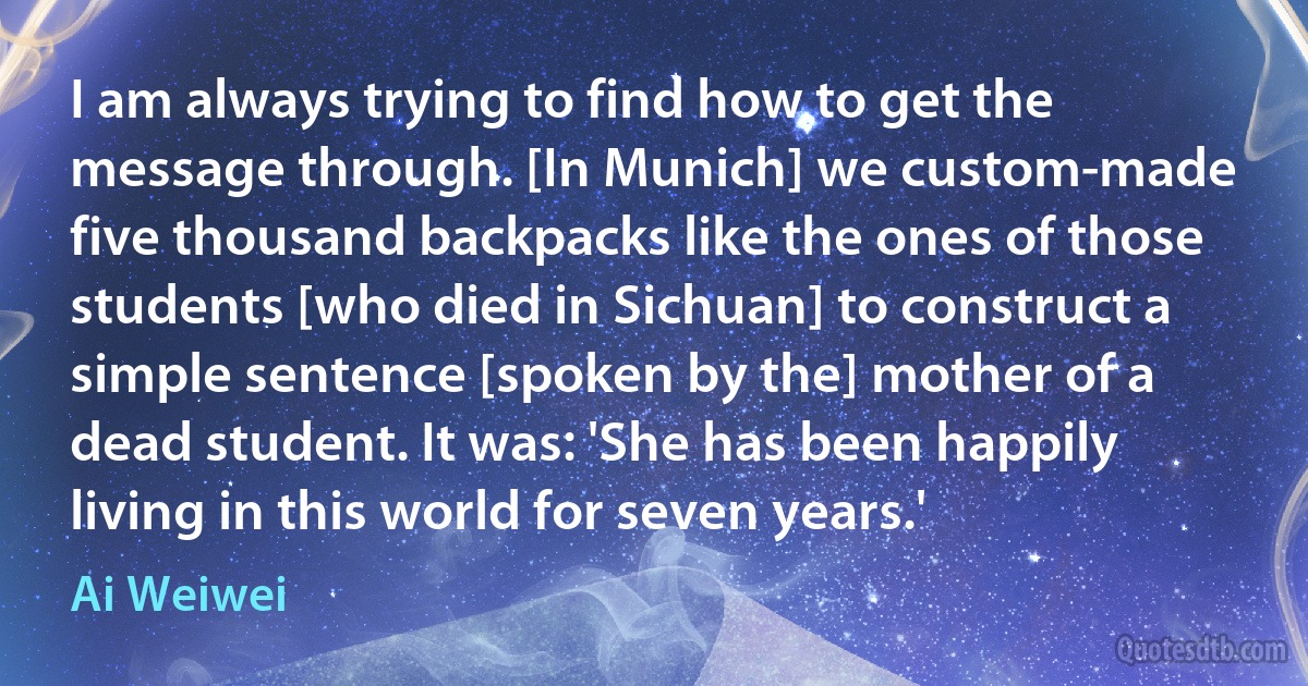 I am always trying to find how to get the message through. [In Munich] we custom-made five thousand backpacks like the ones of those students [who died in Sichuan] to construct a simple sentence [spoken by the] mother of a dead student. It was: 'She has been happily living in this world for seven years.' (Ai Weiwei)