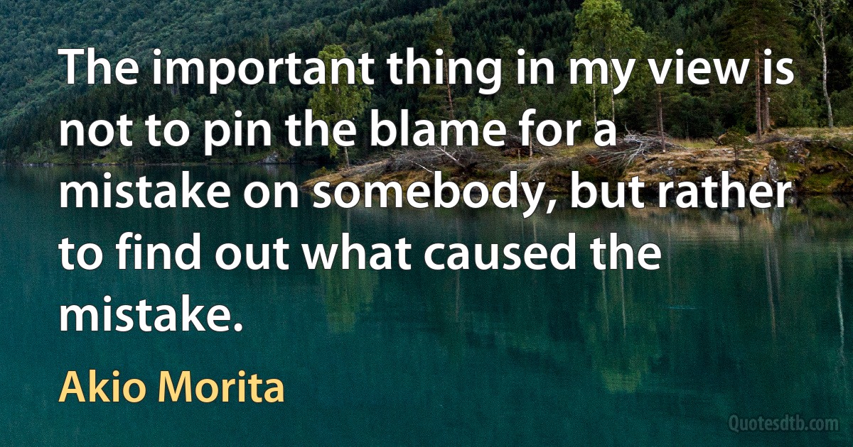 The important thing in my view is not to pin the blame for a mistake on somebody, but rather to find out what caused the mistake. (Akio Morita)