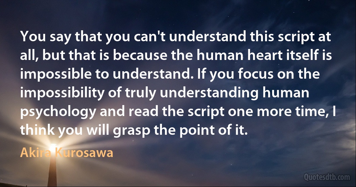 You say that you can't understand this script at all, but that is because the human heart itself is impossible to understand. If you focus on the impossibility of truly understanding human psychology and read the script one more time, I think you will grasp the point of it. (Akira Kurosawa)