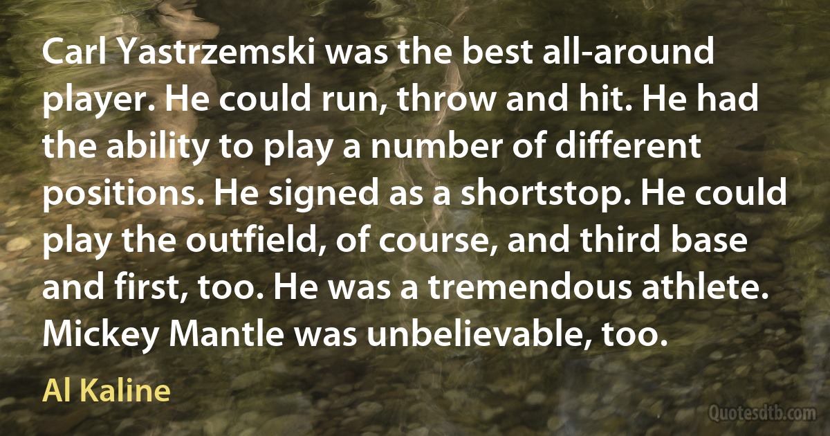 Carl Yastrzemski was the best all-around player. He could run, throw and hit. He had the ability to play a number of different positions. He signed as a shortstop. He could play the outfield, of course, and third base and first, too. He was a tremendous athlete. Mickey Mantle was unbelievable, too. (Al Kaline)