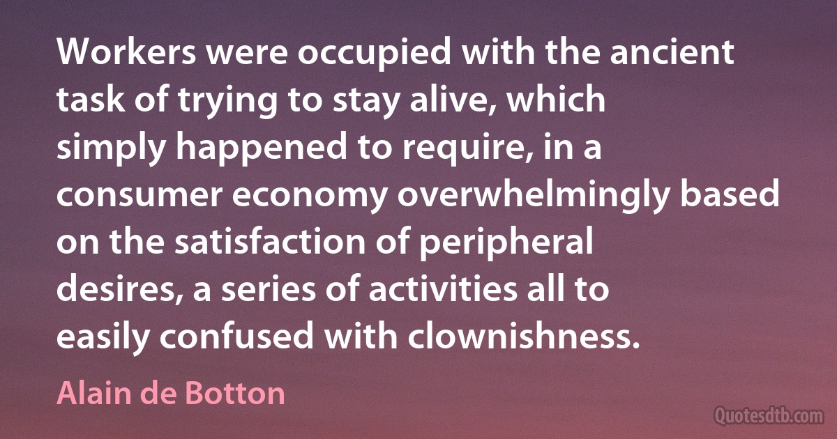 Workers were occupied with the ancient task of trying to stay alive, which simply happened to require, in a consumer economy overwhelmingly based on the satisfaction of peripheral desires, a series of activities all to easily confused with clownishness. (Alain de Botton)