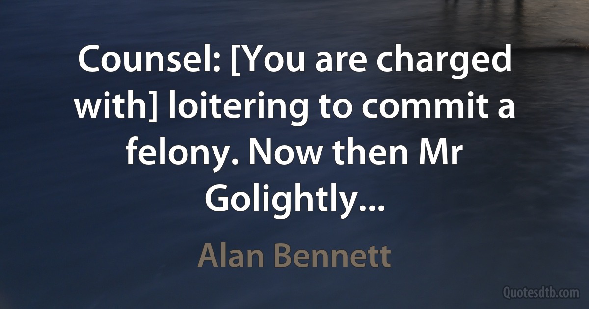 Counsel: [You are charged with] loitering to commit a felony. Now then Mr Golightly... (Alan Bennett)