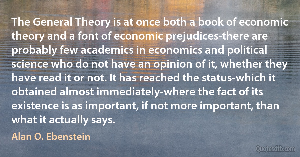 The General Theory is at once both a book of economic theory and a font of economic prejudices-there are probably few academics in economics and political science who do not have an opinion of it, whether they have read it or not. It has reached the status-which it obtained almost immediately-where the fact of its existence is as important, if not more important, than what it actually says. (Alan O. Ebenstein)