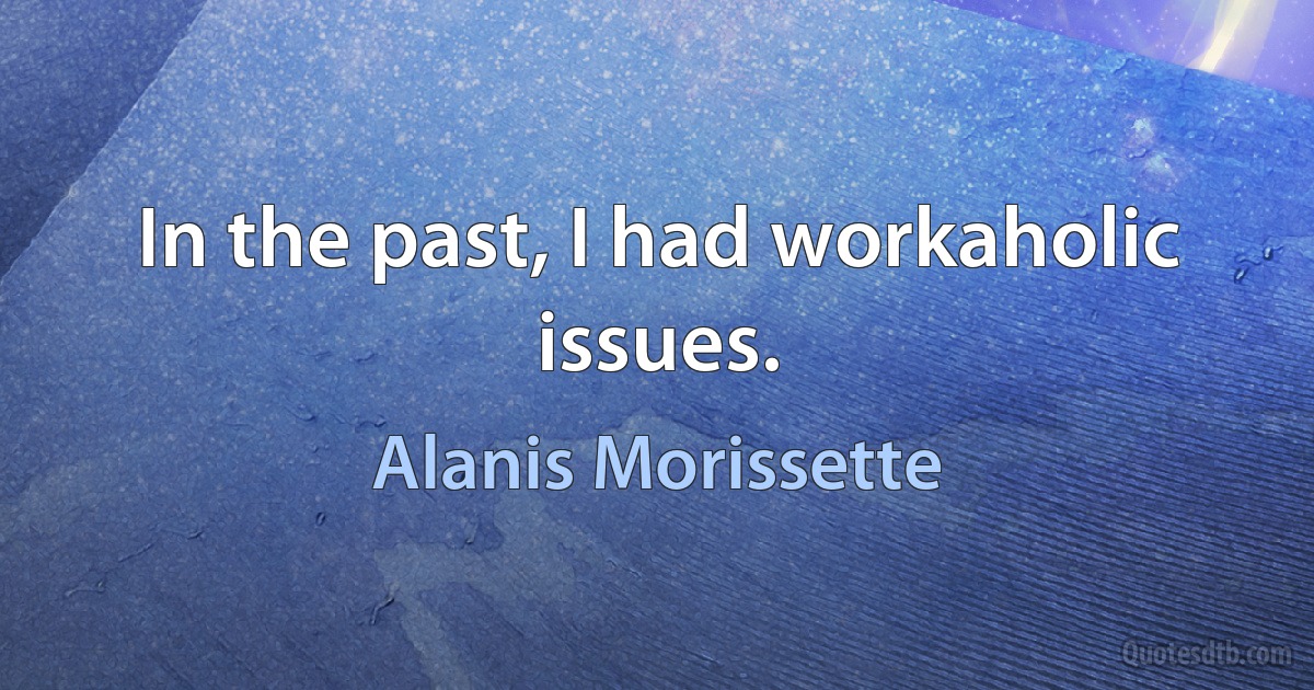 In the past, I had workaholic issues. (Alanis Morissette)