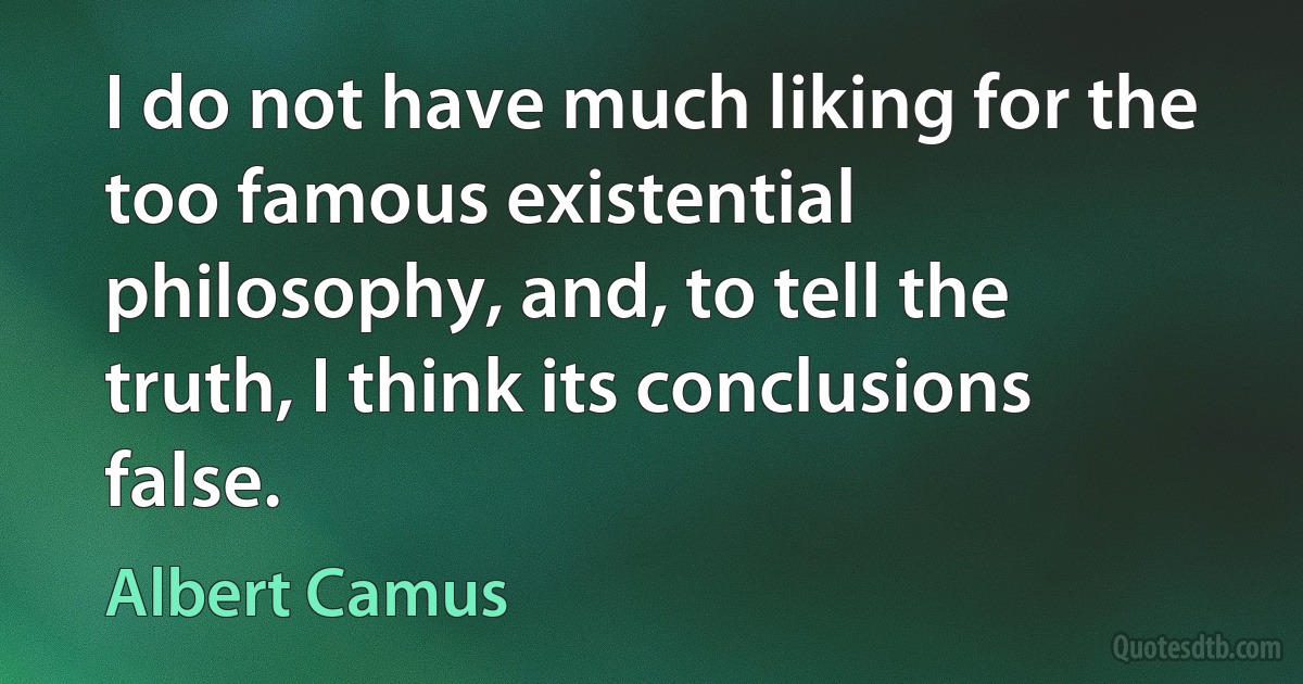 I do not have much liking for the too famous existential philosophy, and, to tell the truth, I think its conclusions false. (Albert Camus)