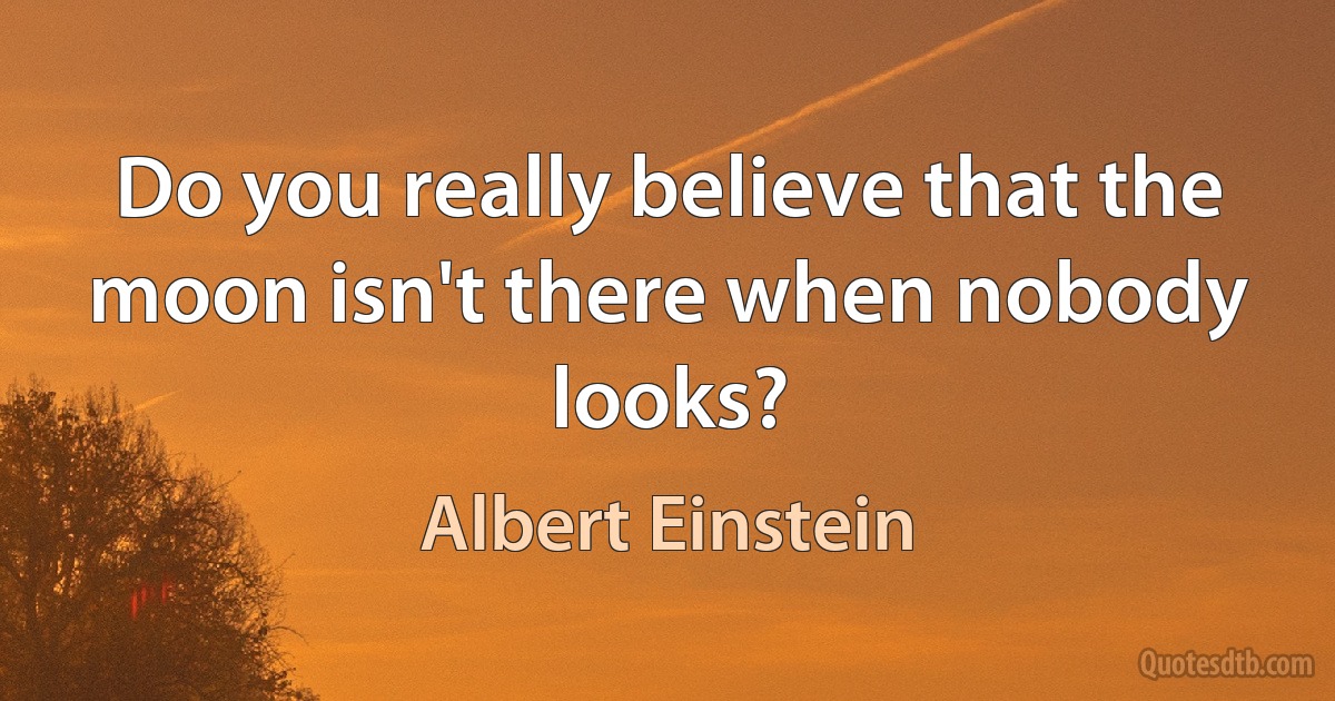 Do you really believe that the moon isn't there when nobody looks? (Albert Einstein)