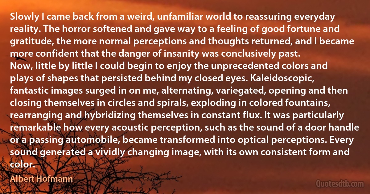 Slowly I came back from a weird, unfamiliar world to reassuring everyday reality. The horror softened and gave way to a feeling of good fortune and gratitude, the more normal perceptions and thoughts returned, and I became more confident that the danger of insanity was conclusively past.
Now, little by little I could begin to enjoy the unprecedented colors and plays of shapes that persisted behind my closed eyes. Kaleidoscopic, fantastic images surged in on me, alternating, variegated, opening and then closing themselves in circles and spirals, exploding in colored fountains, rearranging and hybridizing themselves in constant flux. It was particularly remarkable how every acoustic perception, such as the sound of a door handle or a passing automobile, became transformed into optical perceptions. Every sound generated a vividly changing image, with its own consistent form and color. (Albert Hofmann)
