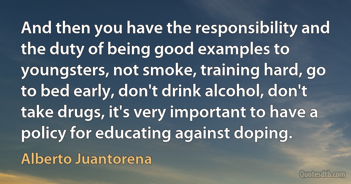 And then you have the responsibility and the duty of being good examples to youngsters, not smoke, training hard, go to bed early, don't drink alcohol, don't take drugs, it's very important to have a policy for educating against doping. (Alberto Juantorena)