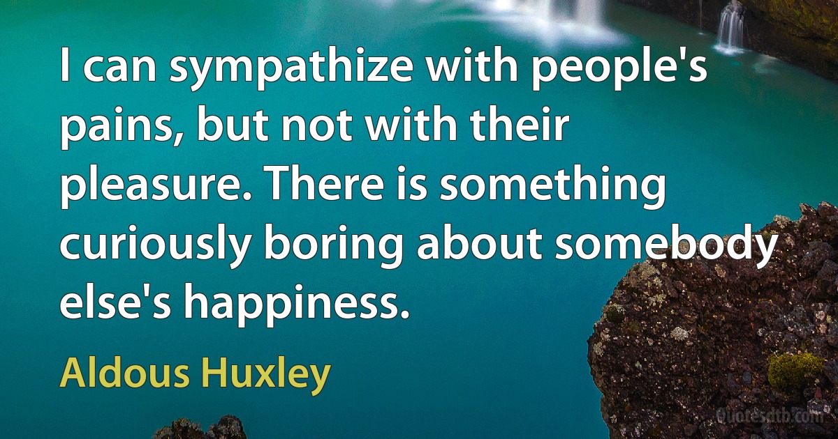 I can sympathize with people's pains, but not with their pleasure. There is something curiously boring about somebody else's happiness. (Aldous Huxley)