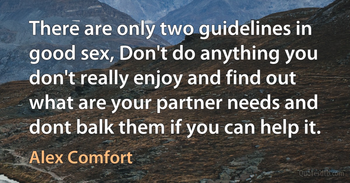 There are only two guidelines in good sex, Don't do anything you don't really enjoy and find out what are your partner needs and dont balk them if you can help it. (Alex Comfort)