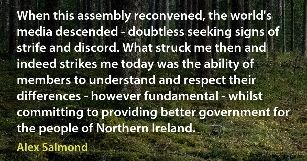 When this assembly reconvened, the world's media descended - doubtless seeking signs of strife and discord. What struck me then and indeed strikes me today was the ability of members to understand and respect their differences - however fundamental - whilst committing to providing better government for the people of Northern Ireland. (Alex Salmond)