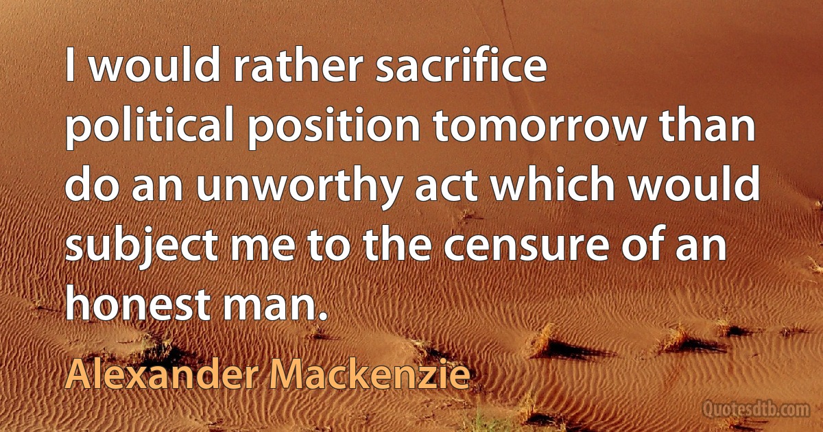 I would rather sacrifice political position tomorrow than do an unworthy act which would subject me to the censure of an honest man. (Alexander Mackenzie)