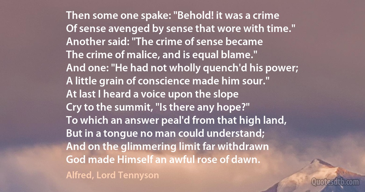 Then some one spake: "Behold! it was a crime
Of sense avenged by sense that wore with time."
Another said: "The crime of sense became
The crime of malice, and is equal blame."
And one: "He had not wholly quench'd his power;
A little grain of conscience made him sour."
At last I heard a voice upon the slope
Cry to the summit, "Is there any hope?"
To which an answer peal'd from that high land,
But in a tongue no man could understand;
And on the glimmering limit far withdrawn
God made Himself an awful rose of dawn. (Alfred, Lord Tennyson)