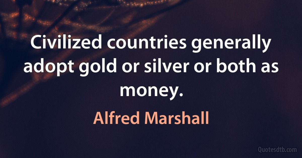 Civilized countries generally adopt gold or silver or both as money. (Alfred Marshall)