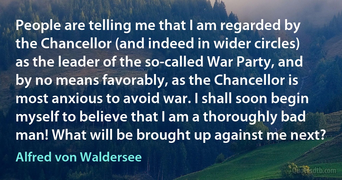 People are telling me that I am regarded by the Chancellor (and indeed in wider circles) as the leader of the so-called War Party, and by no means favorably, as the Chancellor is most anxious to avoid war. I shall soon begin myself to believe that I am a thoroughly bad man! What will be brought up against me next? (Alfred von Waldersee)