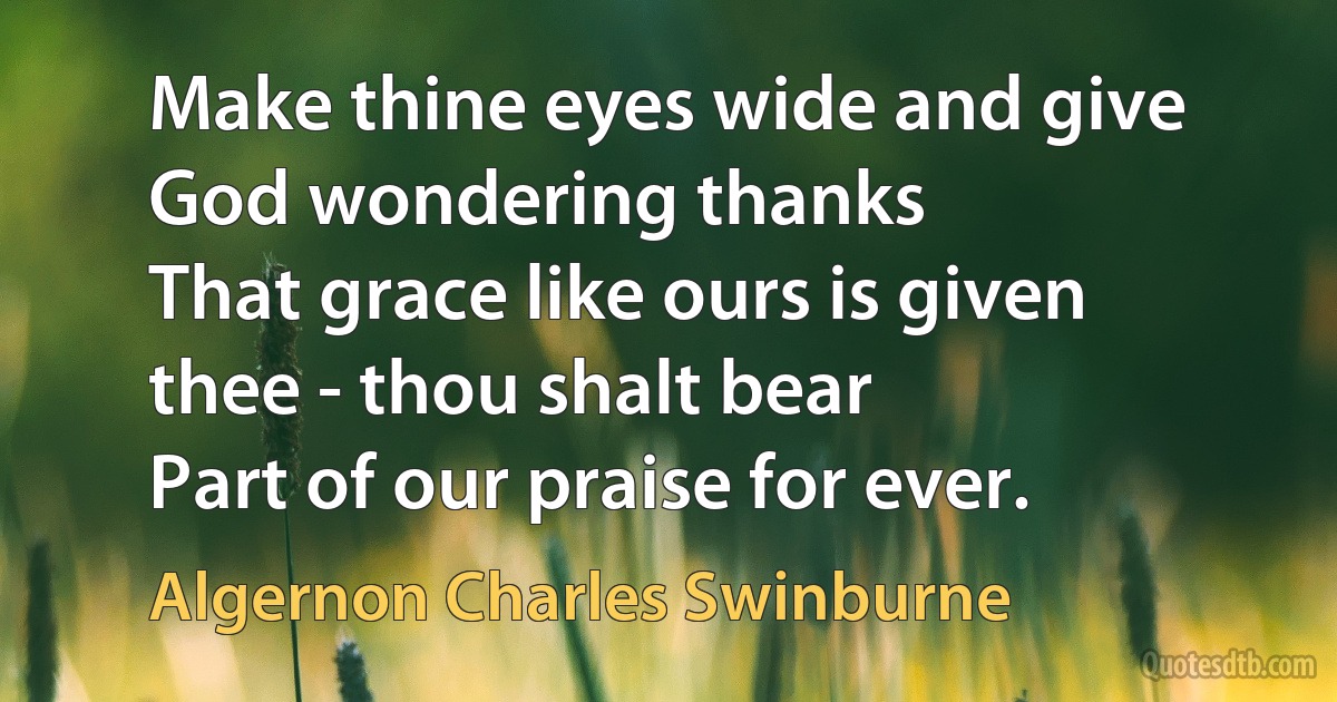 Make thine eyes wide and give God wondering thanks
That grace like ours is given thee - thou shalt bear
Part of our praise for ever. (Algernon Charles Swinburne)