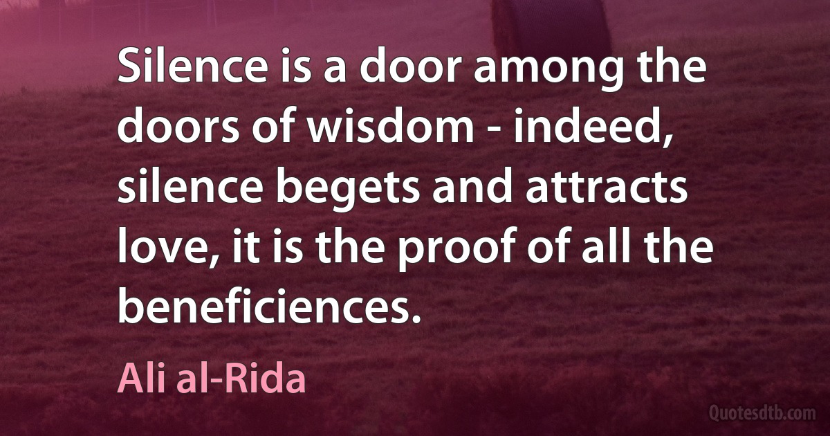 Silence is a door among the doors of wisdom - indeed, silence begets and attracts love, it is the proof of all the beneficiences. (Ali al-Rida)