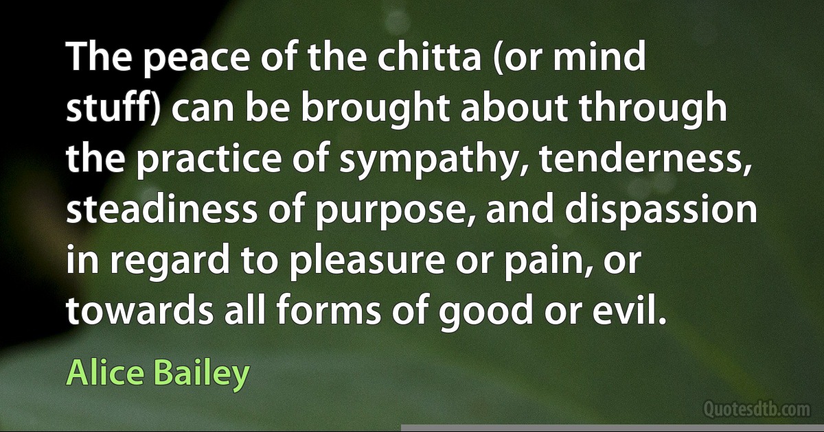 The peace of the chitta (or mind stuff) can be brought about through the practice of sympathy, tenderness, steadiness of purpose, and dispassion in regard to pleasure or pain, or towards all forms of good or evil. (Alice Bailey)