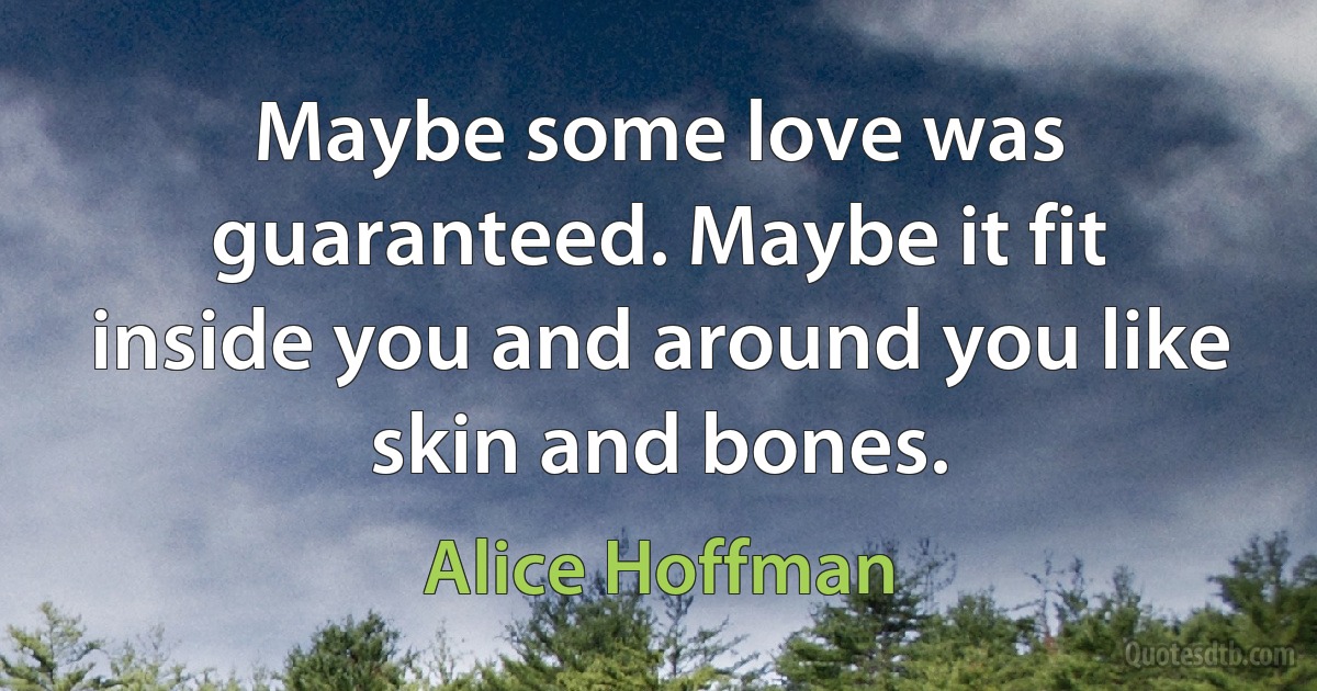 Maybe some love was guaranteed. Maybe it fit inside you and around you like skin and bones. (Alice Hoffman)