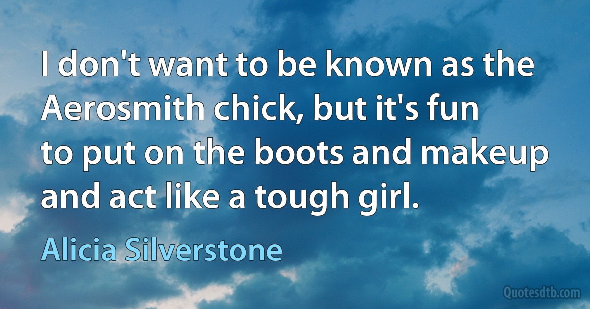 I don't want to be known as the Aerosmith chick, but it's fun to put on the boots and makeup and act like a tough girl. (Alicia Silverstone)