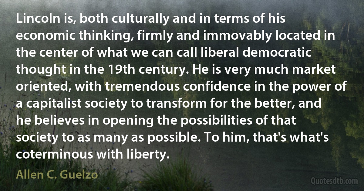 Lincoln is, both culturally and in terms of his economic thinking, firmly and immovably located in the center of what we can call liberal democratic thought in the 19th century. He is very much market oriented, with tremendous confidence in the power of a capitalist society to transform for the better, and he believes in opening the possibilities of that society to as many as possible. To him, that's what's coterminous with liberty. (Allen C. Guelzo)