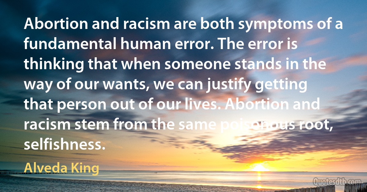 Abortion and racism are both symptoms of a fundamental human error. The error is thinking that when someone stands in the way of our wants, we can justify getting that person out of our lives. Abortion and racism stem from the same poisonous root, selfishness. (Alveda King)