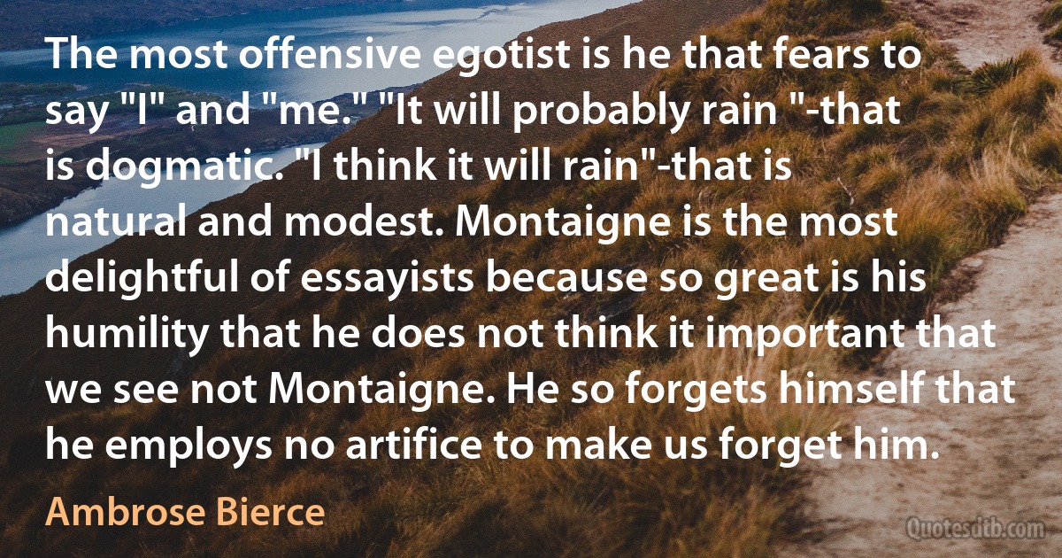 The most offensive egotist is he that fears to say "I" and "me." "It will probably rain "-that is dogmatic. "I think it will rain"-that is natural and modest. Montaigne is the most delightful of essayists because so great is his humility that he does not think it important that we see not Montaigne. He so forgets himself that he employs no artifice to make us forget him. (Ambrose Bierce)