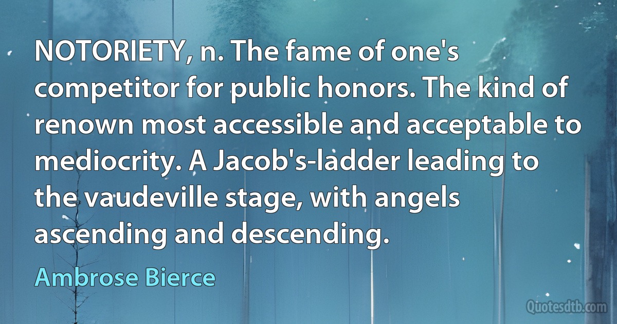 NOTORIETY, n. The fame of one's competitor for public honors. The kind of renown most accessible and acceptable to mediocrity. A Jacob's-ladder leading to the vaudeville stage, with angels ascending and descending. (Ambrose Bierce)