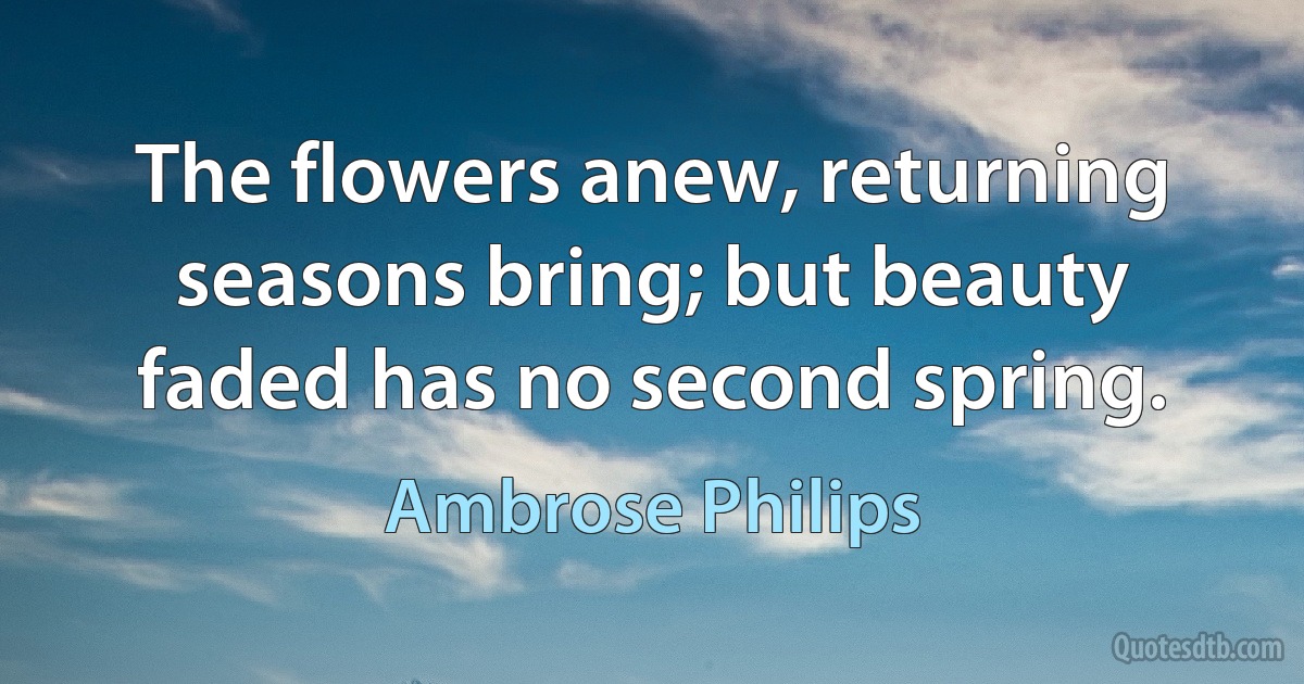 The flowers anew, returning seasons bring; but beauty faded has no second spring. (Ambrose Philips)