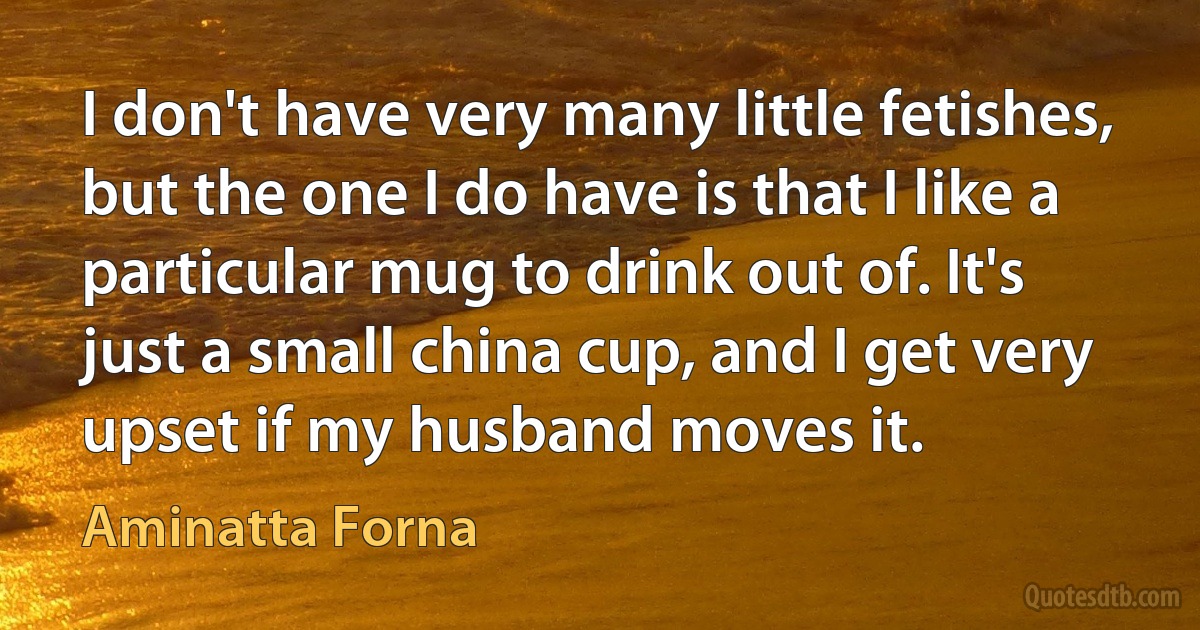 I don't have very many little fetishes, but the one I do have is that I like a particular mug to drink out of. It's just a small china cup, and I get very upset if my husband moves it. (Aminatta Forna)