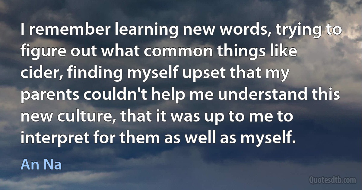 I remember learning new words, trying to figure out what common things like cider, finding myself upset that my parents couldn't help me understand this new culture, that it was up to me to interpret for them as well as myself. (An Na)